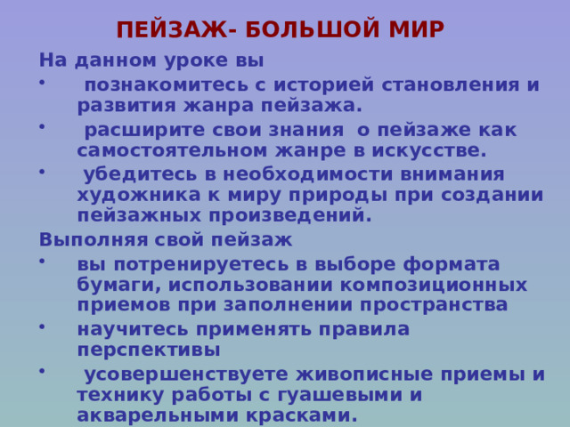 ПЕЙЗАЖ- БОЛЬШОЙ МИР На данном уроке вы  познакомитесь с историей становления и развития жанра пейзажа.  расширите свои знания о пейзаже как самостоятельном жанре в искусстве.  убедитесь в необходимости внимания художника к миру природы при создании пейзажных произведений. Выполняя свой пейзаж вы потренируетесь в выборе формата бумаги, использовании композиционных приемов при заполнении пространства научитесь применять правила перспективы  усовершенствуете живописные приемы и технику работы с гуашевыми и акварельными красками. 