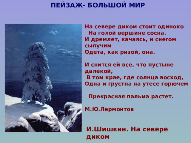 ПЕЙЗАЖ- БОЛЬШОЙ МИР На севере диком стоит одиноко  На голой вершине сосна. И дремлет, качаясь, и снегом сыпучим Одета, как ризой, она.  И снится ей все, что пустыне далекой,  В том крае, где солнца восход, Одна и грустна на утесе горючем  Прекрасная пальма растет.  М.Ю.Лермонтов   И.Шишкин. На севере диком 