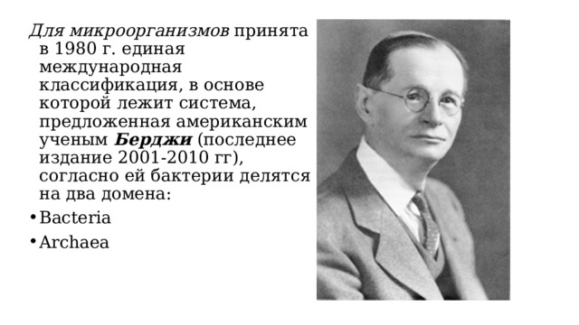 Для микроорганизмов принята в 1980 г. единая международная классификация, в основе которой лежит система, предложенная американским ученым Берджи (последнее издание 2001-2010 гг), согласно ей бактерии делятся на два домена: Bacteria Archaea 