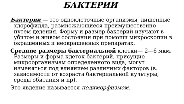 БАКТЕРИИ   Бактерии — это одноклеточные организмы, лишенные хлорофилла, размножающиеся преимущественно путем деления. Форму и размер бактерий изучают в убитом и живом состоянии при помощи микроскопии в окрашенных и неокрашенных препаратах. Средние размеры бактериальной клетки— 2—6 мкм. Размеры и форма клеток бактерий, присущие микроорганизмам определенного вида, могут изменяться под влиянием различных факторов (в. зависимости от возраста бактериальной культуры, среды обитания и пр). Это явление называется полиморфизмом . 