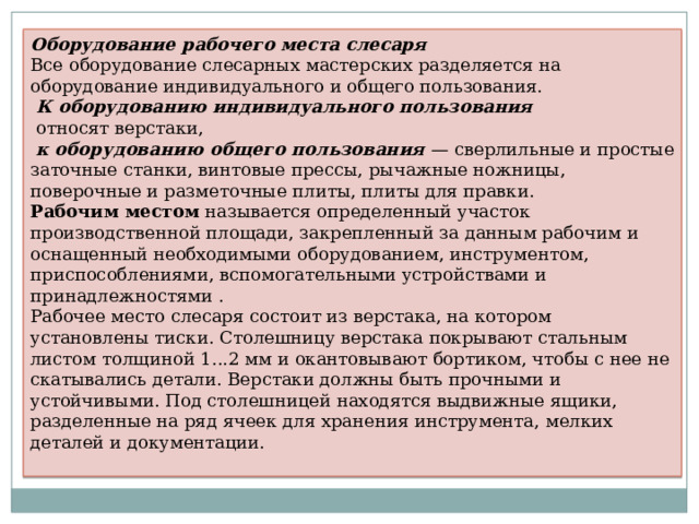 Оборудование рабочего места слесаря Все оборудование слесарных мастерских разделяется на оборудование индивидуального и общего пользования.  К оборудованию индивидуального пользования   относят верстаки,  к оборудованию общего пользования  — сверлильные и простые заточные станки, винтовые прессы, рычажные ножницы, поверочные и разметочные плиты, плиты для правки. Рабочим местом  называется определенный участок производственной площади, закрепленный за данным рабочим и оснащенный необходимыми оборудованием, инструментом, приспособлениями, вспомогательными устройствами и принадлежностями . Рабочее место слесаря состоит из верстака, на котором установлены тиски. Столешницу верстака покрывают стальным листом толщиной 1...2 мм и окантовывают бортиком, чтобы с нее не скатывались детали. Верстаки должны быть прочными и устойчивыми. Под столешницей находятся выдвижные ящики, разделенные на ряд ячеек для хранения инструмента, мелких деталей и документации. 