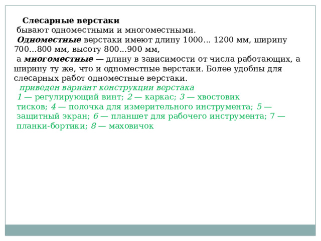  Слесарные верстаки   бывают одноместными и многоместными.   Одноместные  верстаки имеют длину 1000... 1200 мм, ширину 700...800 мм, высоту 800...900 мм,  а многоместные  — длину в зависимости от числа работающих, а ширину ту же, что и одноместные верстаки. Более удобны для слесарных работ одноместные верстаки.   приведен вариант конструкции верстака 1  — регулирующий винт;  2  — каркас;  3  — хвостовик тисков;  4  — полочка для измерительного инструмента;  5  — защитный экран;  6  — планшет для рабочего инструмента; 7 — планки-бортики;  8  — маховичок  