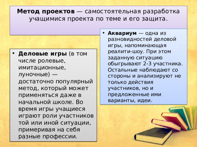 Метод проектов  — самостоятельная разработка учащимися проекта по теме и его защита.   Аквариум  — одна из разновидностей деловой игры, напоминающая реалити-шоу. При этом заданную ситуацию обыгрывают 2-3 участника. Остальные наблюдают со стороны и анализируют не только действия участников, но и предложенные ими варианты, идеи. Деловые игры  (в том числе ролевые, имитационные, луночные) — достаточно популярный метод, который может применяться даже в начальной школе. Во время игры учащиеся играют роли участников той или иной ситуации, примеривая на себя разные профессии. 