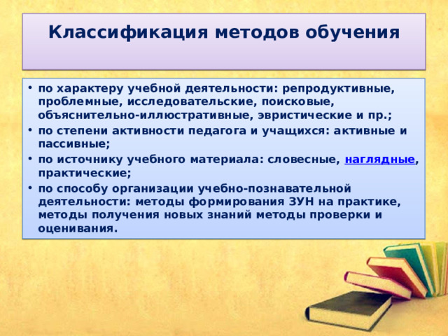 Классификация методов обучения   по характеру учебной деятельности: репродуктивные, проблемные, исследовательские, поисковые, объяснительно-иллюстративные, эвристические и пр.; по степени активности педагога и учащихся: активные и пассивные; по источнику учебного материала: словесные,  наглядные , практические; по способу организации учебно-познавательной деятельности: методы формирования ЗУН на практике, методы получения новых знаний методы проверки и оценивания. 