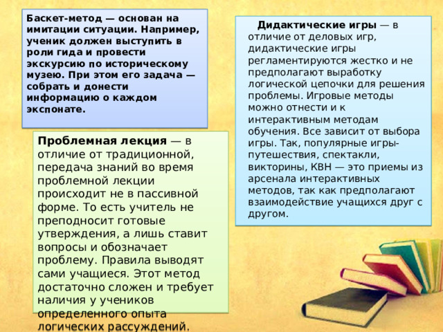 Баскет-метод — основан на имитации ситуации. Например, ученик должен выступить в роли гида и провести экскурсию по историческому музею. При этом его задача — собрать и донести информацию о каждом экспонате.    Дидактические игры  — в отличие от деловых игр, дидактические игры регламентируются жестко и не предполагают выработку логической цепочки для решения проблемы. Игровые методы можно отнести и к интерактивным методам обучения. Все зависит от выбора игры. Так, популярные игры-путешествия, спектакли, викторины, КВН — это приемы из арсенала интерактивных методов, так как предполагают взаимодействие учащихся друг с другом. Проблемная лекция  — в отличие от традиционной, передача знаний во время проблемной лекции происходит не в пассивной форме. То есть учитель не преподносит готовые утверждения, а лишь ставит вопросы и обозначает проблему. Правила выводят сами учащиеся. Этот метод достаточно сложен и требует наличия у учеников определенного опыта логических рассуждений. 