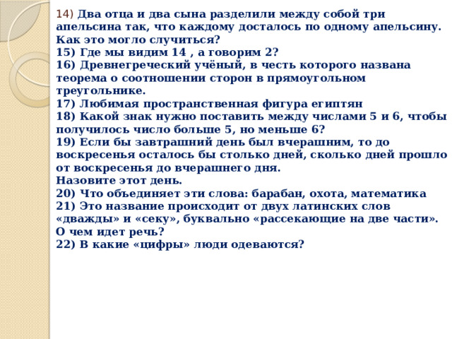 14) Два отца и два сына разделили между собой три апельсина так, что каждому досталось по одному апельсину.  Как это могло случиться?  15) Где мы видим 14 , а говорим 2?  16) Древнегреческий учёный, в честь которого названа теорема о соотношении сторон в прямоугольном треугольнике.  17) Любимая пространственная фигура египтян  18) Какой знак нужно поставить между числами 5 и 6, чтобы получилось число больше 5, но меньше 6?  19) Если бы завтрашний день был вчерашним, то до воскресенья осталось бы столько дней, сколько дней прошло от воскресенья до вчерашнего дня.  Назовите этот день.  20) Что объединяет эти слова: барабан, охота, математика  21) Это название происходит от двух латинских слов «дважды» и «секу», буквально «рассекающие на две части». О чем идет речь?  22) В какие «цифры» люди одеваются?    