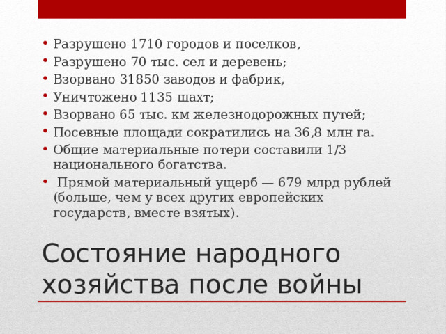 Разрушено 1710 городов и поселков, Разрушено 70 тыс. сел и деревень; Взорвано 31850 заводов и фабрик, Уничтожено 1135 шахт; Взорвано 65 тыс. км железнодорожных путей; Посевные площади сократились на 36,8 млн га. Общие материальные потери составили 1/3 национального богатства.  Прямой материальный ущерб — 679 млрд рублей (больше, чем у всех других европейских государств, вместе взятых). Состояние народного хозяйства после войны 