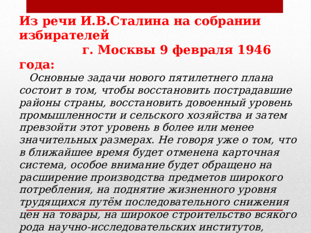 Из речи И.В.Сталина на собрании избирателей  г. Москвы 9 февраля 1946 года:  Основные задачи нового пятилетнего плана состоит в том, чтобы восстановить пострадавшие районы страны, восстановить довоенный уровень промышленности и сельского хозяйства и затем превзойти этот уровень в более или менее значительных размерах. Не говоря уже о том, что в ближайшее время будет отменена карточная система, особое внимание будет обращено на расширение производства предметов широкого потребления, на поднятие жизненного уровня трудящихся путём последовательного снижения цен на товары, на широкое строительство всякого рода научно-исследовательских институтов, могущих дать возможность науке развернуть свои силы. 