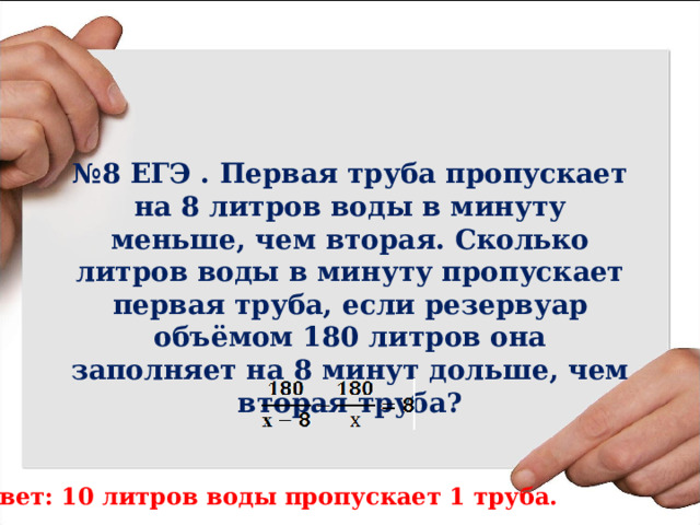 № 8 ЕГЭ . Первая труба пропускает на 8 литров воды в минуту меньше, чем вторая. Сколько литров воды в минуту пропускает первая труба, если резервуар объёмом 180 литров она заполняет на 8 минут дольше, чем вторая труба? Ответ: 10 литров воды пропускает 1 труба. 