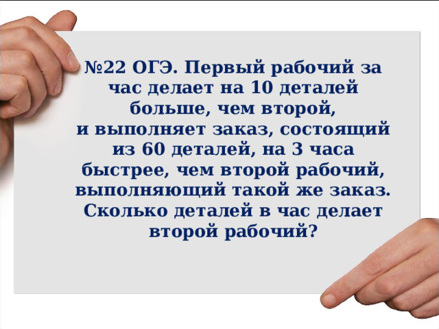 № 22 ОГЭ. Первый рабочий за час делает на 10 деталей больше, чем второй,  и выполняет заказ, состоящий из 60 деталей, на 3 часа быстрее, чем второй рабочий, выполняющий такой же заказ. Сколько деталей в час делает второй рабочий? 