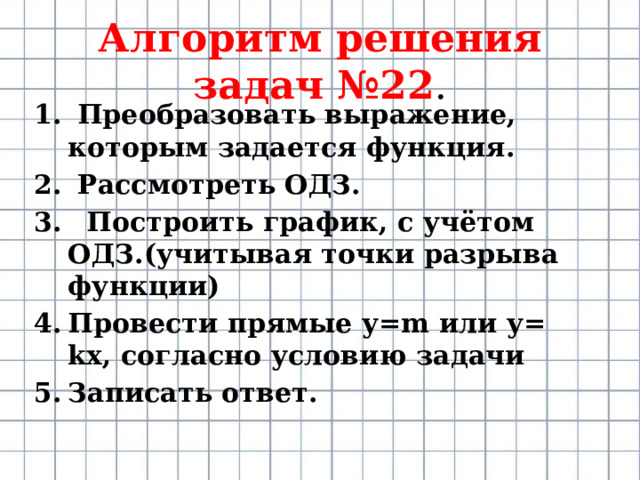 Алгоритм решения задач №22 .  Преобразовать выражение, которым задается функция.  Рассмотреть ОДЗ.  Построить график, с учётом ОДЗ.(учитывая точки разрыва функции) Провести прямые у=m или у= kx, согласно условию задачи Записать ответ. 