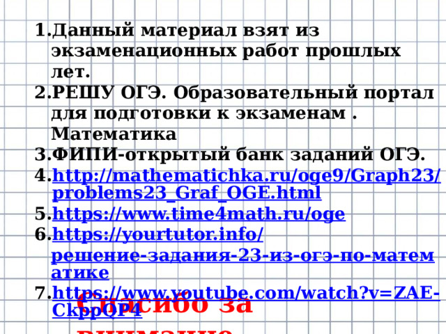 Данный материал взят из экзаменационных работ прошлых лет. РЕШУ ОГЭ. Образовательный портал для подготовки к экзаменам . Математика ФИПИ-открытый банк заданий ОГЭ. http://mathematichka.ru/oge9/Graph23/problems23_Graf_OGE.html https://www.time4math.ru/oge https://yourtutor.info/ решение-задания-23-из-огэ-по-математике https://www.youtube.com/watch?v=ZAE-CkppQP4 Спасибо за внимание. 