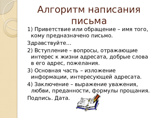 Алгоритм написания письма 1) Приветствие или обращение – имя того, кому предназначено письмо. Здравствуйте… 2) Вступление – вопросы, отражающие интерес к жизни адресата, добрые слова в его адрес, пожелания. 3) Основная часть – изложение информации, интересующей адресата. 4) Заключение – выражение уважения, любви, преданности, формулы прощания. Подпись. Дата. 