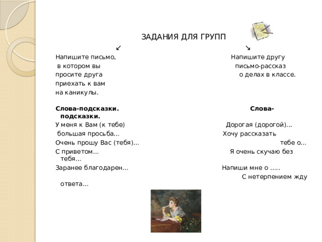ЗАДАНИЯ ДЛЯ ГРУПП ↙ ↘ Напишите письмо, Напишите другу  в котором вы письмо-рассказ просите друга о делах в классе. приехать к вам на каникулы.  Слова-подсказки. Слова-подсказки. У меня к Вам (к тебе) Дорогая (дорогой)...  большая просьба… Хочу рассказать Очень прошу Вас (тебя)… тебе о… С приветом… Я очень скучаю без тебя… Заранее благодарен… Напиши мне о …..  С нетерпением жду ответа… 
