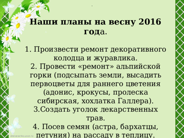 . Наши планы на весну 2016 год а. 1. Произвести ремонт декоративного колодца и журавлика. 2. Провести «ремонт» альпийской горки (подсыпать земли, высадить первоцветы для раннего цветения (адонис, крокусы, пролеска сибирская, хохлатка Галлера). 3.Создать уголок лекарственных трав. 4. Посев семян (астра, бархатцы, петуния) на рассаду в теплицу. 5. Высадить дополнительно кустарники 