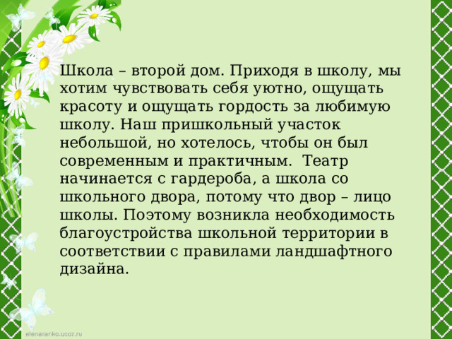 Школа – второй дом. Приходя в школу, мы хотим чувствовать себя уютно, ощущать красоту и ощущать гордость за любимую школу. Наш пришкольный участок небольшой, но хотелось, чтобы он был современным и практичным. Театр начинается с гардероба, а школа со школьного двора, потому что двор – лицо школы. Поэтому возникла необходимость благоустройства школьной территории в соответствии с правилами ландшафтного дизайна. 