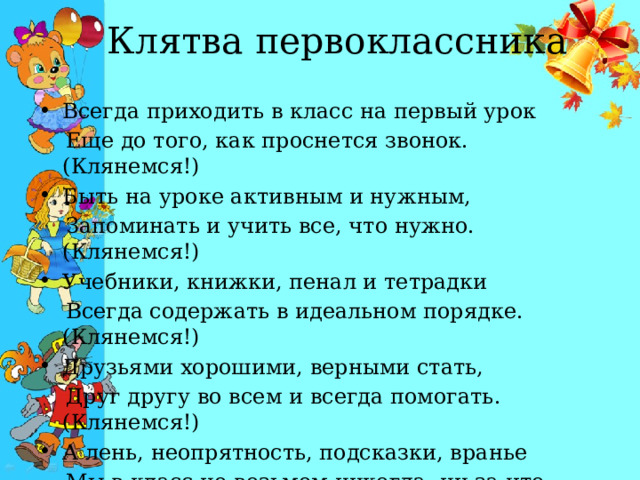  Клятва первоклассника Всегда приходить в класс на первый урок   Еще до того, как проснется звонок. (Клянемся!) Быть на уроке активным и нужным,   Запоминать и учить все, что нужно. (Клянемся!) Учебники, книжки, пенал и тетрадки   Всегда содержать в идеальном порядке. (Клянемся!) Друзьями хорошими, верными стать,   Друг другу во всем и всегда помогать. (Клянемся!) А лень, неопрятность, подсказки, вранье   Мы в класс не возьмем никогда, ни за что. (Клянемся!) 