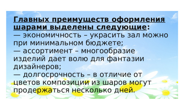 Главных преимуществ оформления шарами выделены следующие :  — экономичность – украсить зал можно при минимальном бюджете;  — ассортимент – многообразие изделий дает волю для фантазии дизайнеров;  — долгосрочность – в отличие от цветов композиции из шаров могут продержаться несколько дней. 