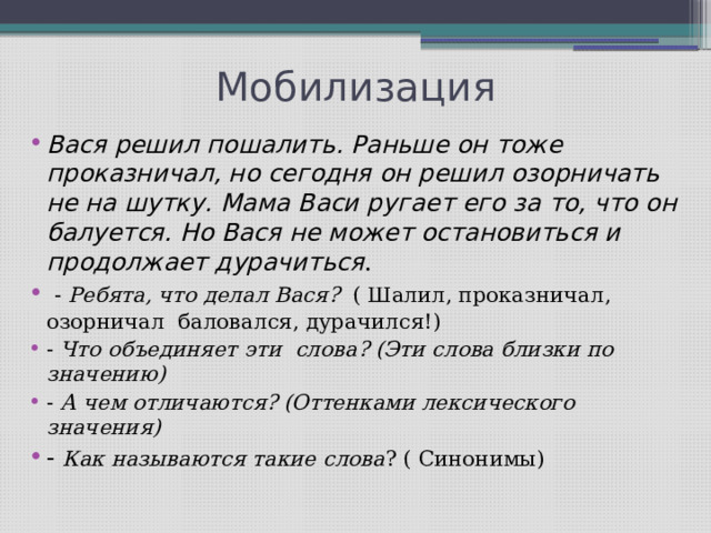 Мобилизация Вася решил пошалить. Раньше он тоже проказничал, но сегодня он решил озорничать не на шутку. Мама Васи ругает его за то, что он балуется. Но Вася не может остановиться и продолжает дурачиться . - Ребята, что делал Вася? ( Шалил, проказничал, озорничал баловался, дурачился!) - Что объединяет эти слова? (Эти слова близки по значению) - А чем отличаются? (Оттенками лексического значения) - Как называются такие слова ? ( Синонимы) 