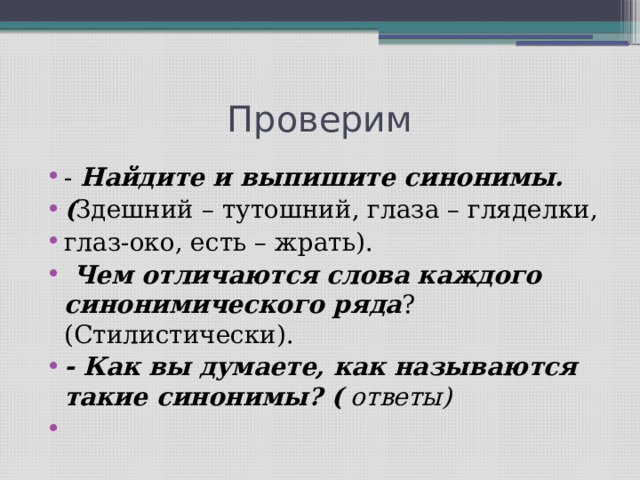 Проверим - Найдите и выпишите синонимы. ( Здешний – тутошний, глаза – гляделки, глаз-око, есть – жрать). Чем отличаются слова каждого синонимического ряда ? (Стилистически). - Как вы думаете, как называются такие синонимы? ( ответы) 