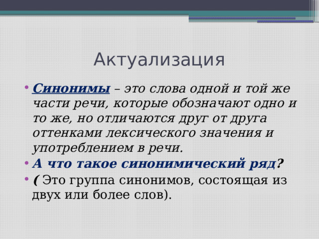 Актуализация Синонимы – это слова одной и той же части речи, которые обозначают одно и то же, но отличаются друг от друга оттенками лексического значения и употреблением в речи. А что такое синонимический ряд ? ( Это группа синонимов, состоящая из двух или более слов). 