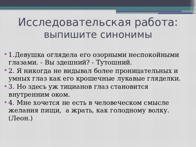 Исследовательская работа: выпишите синонимы 1.Девушка оглядела его озорными неспокойными глазами. - Вы здешний? - Тутошний. 2. Я никогда не видывал более проницательных и умных глаз как его крошечные лукавые гляделки. 3. Но здесь уж тицианов глаз становится внутренним оком. 4. Мне хочется не есть в человеческом смысле желания пищи, а жрать, как голодному волку. (Леон.) 