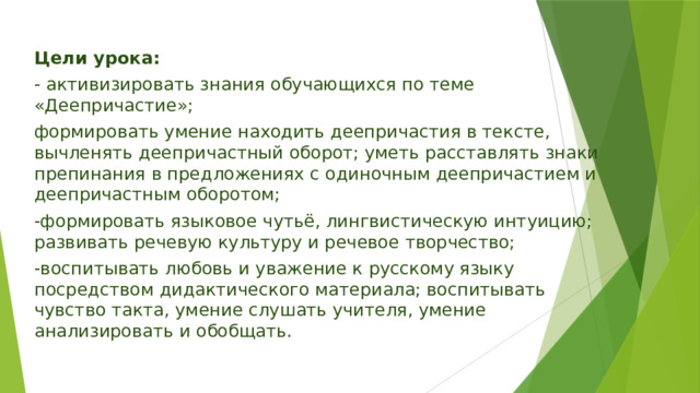 Цели урока: - активизировать знания обучающихся по теме «Деепричастие»; формировать умение находить деепричастия в тексте, вычленять деепричастный оборот; уметь расставлять знаки препинания в предложениях с одиночным деепричастием и деепричастным оборотом; -формировать языковое чутьё, лингвистическую интуицию; развивать речевую культуру и речевое творчество; -воспитывать любовь и уважение к русскому языку посредством дидактического материала; воспитывать чувство такта, умение слушать учителя, умение анализировать и обобщать. 