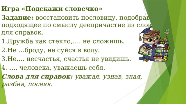 Игра «Подскажи словечко» Задание:  восстановить пословицу, подобрав подходящее по смыслу деепричастие из слов для справок. 1.Дружба как стекло,…. не сложишь. 2.Не …броду, не суйся в воду. 3.Не…. несчастья, счастья не увидишь. 4. …. человека, уважаешь себя. Слова для справок:  уважая, узнав, зная, разбив, посеяв. 