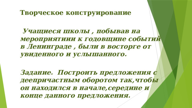 Творческое конструирование    Учащиеся школы , побывав на мероприятиии к годовщине событий в Ленинграде , были в восторге от увиденного и услышанного.   Задание. Построить предложения с деепричастным оборотом так,чтобы он находился в начале,середине и конце данного предложения. 