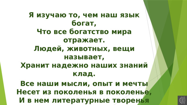 Я изучаю то, чем наш язык богат,  Что все богатство мира отражает.  Людей, животных, вещи называет,  Хранит надежно наших знаний клад. Все наши мысли, опыт и мечты  Несет из поколенья в поколенье,  И в нем литературные творенья  Находят свой источник красоты.   П.Чесноков. 