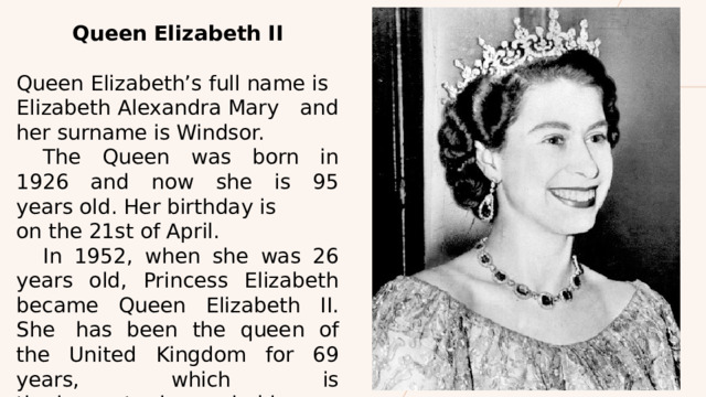 Queen Elizabeth II  Queen Elizabeth’s full name is Elizabeth Alexandra Mary and her surname is Windsor.  The Queen was born in 1926 and now she is 95 years old. Her birthday is on the 21st of April.   In 1952, when she was 26 years old, Princess Elizabeth became Queen Elizabeth II. She  has been the queen of the United Kingdom for 69 years, which is the longest reign period in the history of the UK.  