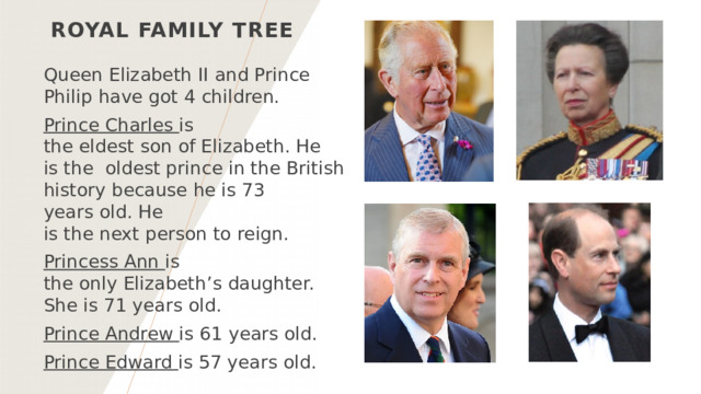 Royal family tree Queen Elizabeth II and Prince Philip have got 4 children. Prince Charles  is the eldest son of Elizabeth. He is the  oldest prince in the British history because he is 73 years old. He is the next person to reign. Princess Ann  is the only Elizabeth’s daughter.  She is 71 years old. Prince Andrew  is 61 years old.  Prince Edward  is 57 years old.   