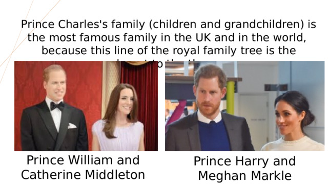 Prince Charles's family (children and grandchildren) is the most famous family in the UK and in the world,  because this line of the royal family tree is the closest to the throne. Prince William and Catherine Middleton Prince Harry and Meghan Markle  