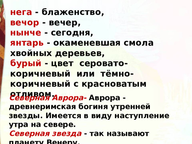 нега - блаженство, вечор - вечер, нынче - сегодня, янтарь - окаменевшая смола хвойных деревьев, бурый - цвет серовато-коричневый или тёмно-коричневый с красноватым отливом. Северная Аврора- Аврора - древнеримская богиня утренней звезды. Имеется в виду наступление утра на севере. Северная звезда  - так называют планету Венеру. 