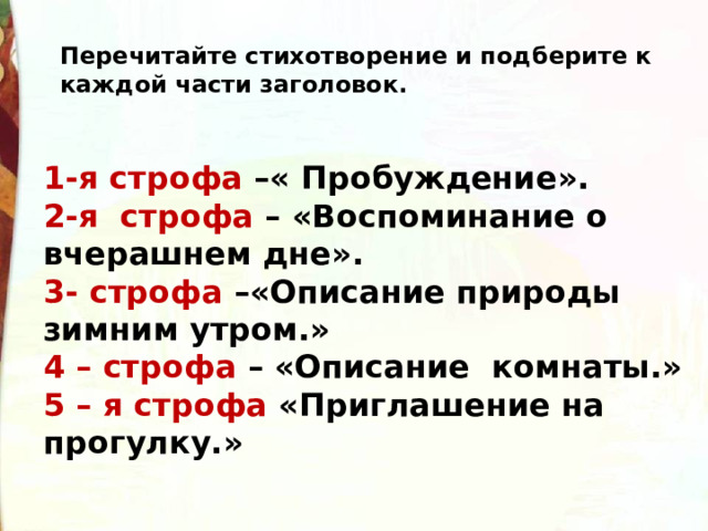 Перечитайте стихотворение и подберите к каждой части заголовок. 1-я строфа –« Пробуждение». 2-я  строфа – «Воспоминание о вчерашнем дне». 3- строфа –«Описание природы зимним утром.» 4 – строфа – «Описание  комнаты.» 5 – я строфа «Приглашение на прогулку.» 