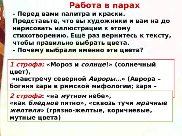  Работа в парах - Перед вами палитра и краски. Представьте, что вы художники и вам на до нарисовать иллюстрации к этому стихотворению. Ещё раз вернитесь к тексту, чтобы правильно выбрать цвета. - Почему выбрали именно эти цвета? 1 строфа: «Мороз и  солнце !» (солнечный цвет),  «навстречу северной  Авроры …» (Аврора – богиня зари в римской мифологии; заря – розовый цвет) 2 строфа : «на  мутном  небе», «как  бледное  пятно», «сквозь тучи  мрачные желтела » (грязно-желтые, коричневые, мутные цвета) 