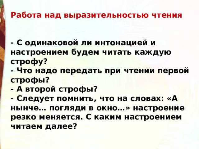 Работа над выразительностью чтения   - С одинаковой ли интонацией и настроением будем читать каждую строфу? - Что надо передать при чтении первой строфы? - А второй строфы? - Следует помнить, что на словах: «А нынче… погляди в окно…» настроение резко меняется. С каким настроением читаем далее? 