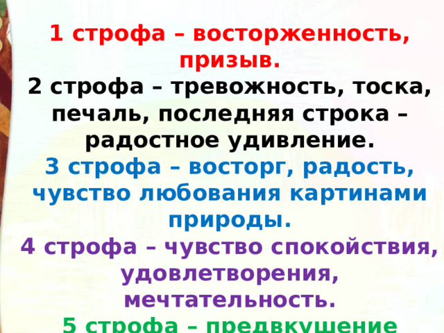 1 строфа – восторженность, призыв. 2 строфа – тревожность, тоска, печаль, последняя строка – радостное удивление. 3 строфа – восторг, радость, чувство любования картинами природы. 4 строфа – чувство спокойствия, удовлетворения, мечтательность. 5 строфа – предвкушение удовольствия, приятных впечатлений. 