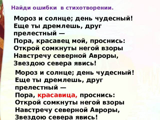 Найди ошибки в стихотворении. Мороз и солнце; день чудесный!  Еще ты дремлешь, друг прелестный —  Пора, красавец мой, проснись:  Открой сомкнуты негой взоры  Навстречу северной Авроры,  Звездою севера явись! Мороз и солнце; день чудесный!  Еще ты дремлешь, друг прелестный —  Пора, красавица, проснись:  Открой сомкнуты негой взоры  Навстречу северной Авроры,  Звездою севера явись! 