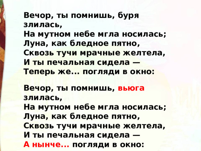 Вечор, ты помнишь, буря злилась,  На мутном небе мгла носилась;  Луна, как бледное пятно,  Сквозь тучи мрачные желтела,  И ты печальная сидела —  Теперь же... погляди в окно: Вечор, ты помнишь, вьюга злилась,  На мутном небе мгла носилась;  Луна, как бледное пятно,  Сквозь тучи мрачные желтела,  И ты печальная сидела —  А нынче... погляди в окно: 