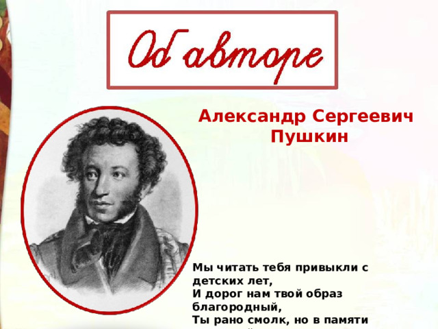 Александр Сергеевич  Пушкин Мы читать тебя привыкли с детских лет, И дорог нам твой образ благородный, Ты рано смолк, но в памяти народной Ты не умрёшь, возлюбленный поэт. 