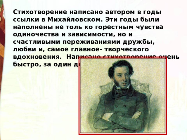 Стихотворение написано автором в годы ссылки в Михайловском. Эти годы были наполнены не толь ко горестным чувства одиночества и зависимости, но и счастливыми переживаниями дружбы, любви и, самое главное- творческого вдохновения.  Написано стихотворение очень быстро, за один день 3 ноября 1829 года. 