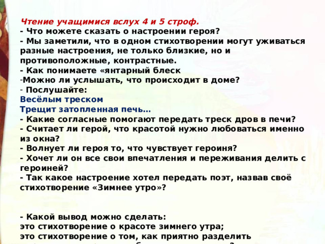 Чтение учащимися вслух 4 и 5 строф. - Что можете сказать о настроении героя? - Мы заметили, что в одном стихотворении могут уживаться разные настроения, не только близкие, но и противоположные, контрастные. - Как понимаете «янтарный блеск Можно ли услышать, что происходит в доме?  Послушайте: Весёлым треском Трещит затопленная печь… - Какие согласные помогают передать треск дров в печи? - Считает ли герой, что красотой нужно любоваться именно из окна? - Волнует ли героя то, что чувствует героиня? - Хочет ли он все свои впечатления и переживания делить с героиней? - Так какое настроение хотел передать поэт, назвав своё стихотворение «Зимнее утро»?   - Какой вывод можно сделать: это стихотворение о красоте зимнего утра; это стихотворение о том, как приятно разделить переживание красоты с близким человеком? 