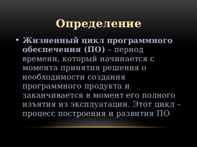 Определение Жизненный цикл программного обеспечения (ПО)  – период времени, который начинается с момента принятия решения о необходимости создания программного продукта и заканчивается в момент его полного изъятия из эксплуатации. Этот цикл – процесс построения и развития ПО 
