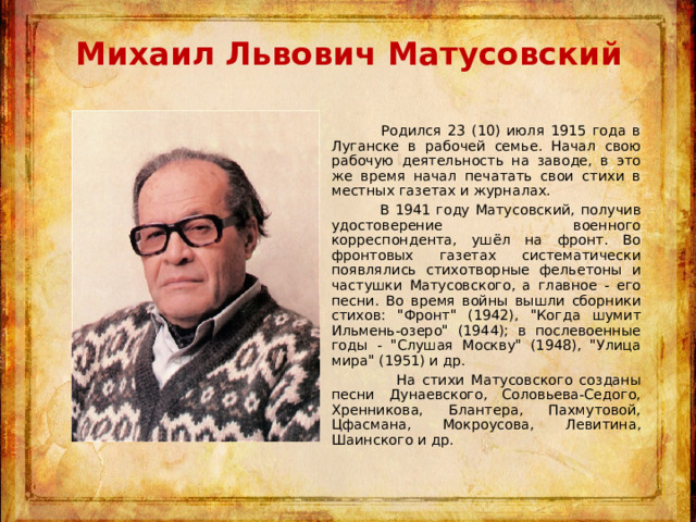 Михаил Львович Матусовский    Родился 23 (10) июля 1915 года в Луганске в рабочей семье. Начал свою рабочую деятельность на заводе, в это же время начал печатать свои стихи в местных газетах и журналах.  В 1941 году Матусовский, получив удостоверение военного корреспондента, ушёл на фронт. Во фронтовых газетах систематически появлялись стихотворные фельетоны и частушки Матусовского, а главное - его песни. Во время войны вышли сборники стихов: 