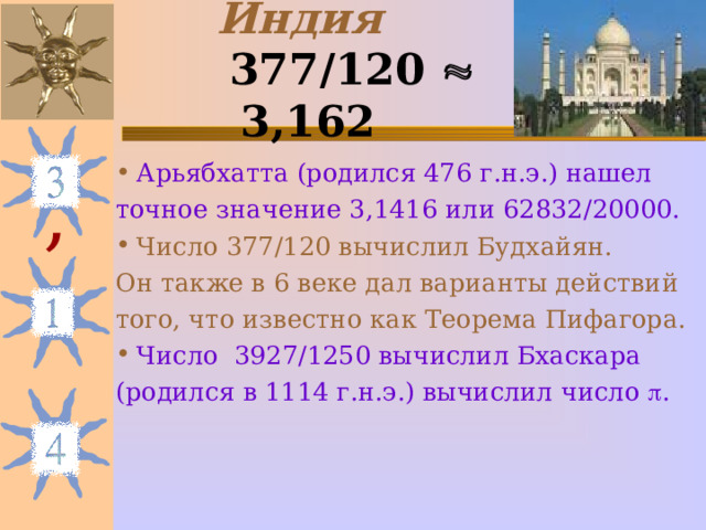 Индия   377 / 120   3,162  Арьябхатта (родился 476 г.н.э.) нашел точное значение 3,1416 или 62832 / 20000.  Число 377 / 120 вычислил Будхайян. Он также в 6 веке дал варианты действий того, что известно как Теорема Пифагора. Число 3927 / 1250 вычислил Бхаскара (родился в 1114 г.н.э.) вычислил число  . , 