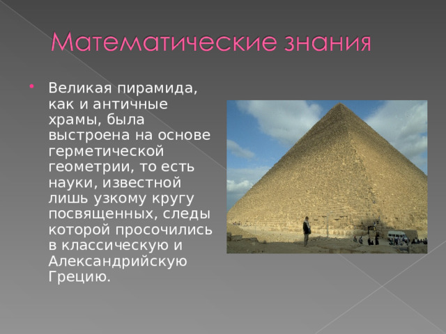 Великая пирамида, как и античные храмы, была выстроена на основе герметической геометрии, то есть науки, известной лишь узкому кругу посвященных, следы которой просочились в классическую и Александрийскую Грецию. 