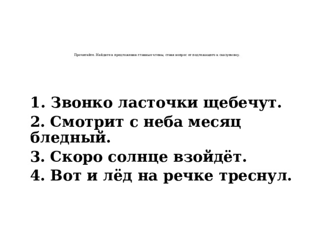    Прочитайте. Найдите в предложении главные члены, ставя вопрос от подлежащего к сказуемому.  1. Звонко ласточки щебечут.  2. Смотрит с неба месяц бледный.  3. Скоро солнце взойдёт.  4. Вот и лёд на речке треснул.  