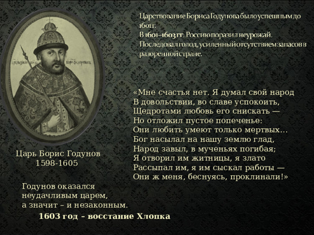 «Мне счастья нет. Я думал свой народ  В довольствии, во славе успокоить,  Щедротами любовь его снискать —  Но отложил пустое попеченье:  Они любить умеют только мертвых…  Бог насылал на нашу землю глад,  Народ завыл, в мученьях погибая;  Я отворил им житницы, я злато  Рассыпал им, я им сыскал работы —  Они ж меня, беснуясь, проклинали!» Царь Борис Годунов 1598-1605 Годунов оказался неудачливым царем,  а значит – и незаконным. 1603 год – восстание Хлопка 
