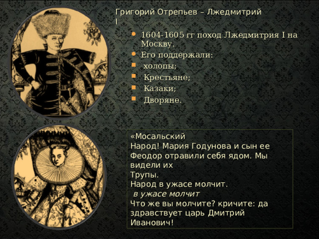 Григорий Отрепьев – Лжедмитрий I 1604-1605 гг поход Лжедмитрия I на Москву. Его поддержали:  холопы;  Крестьяне;  Казаки;  Дворяне. «Мосальский  Народ! Мария Годунова и сын ее Феодор отравили себя ядом. Мы видели их Трупы. Народ в ужасе молчит.  в ужасе молчит Что же вы молчите? кричите: да здравствует царь Дмитрий Иванович! 